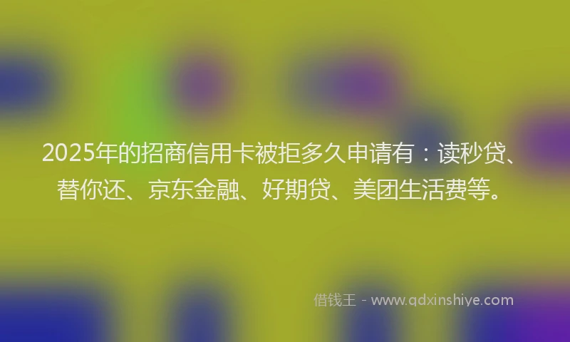 2025年的招商信用卡被拒多久申请有：读秒贷、替你还、京东金融、好期贷、美团生活费等。