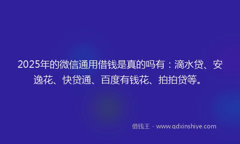 2025年的微信通用借钱是真的吗有：滴水贷、安逸花、快贷通、百度有钱花、拍拍贷等。