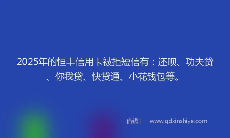 2025年的恒丰信用卡被拒短信有：还呗、功夫贷、你我贷、快贷通、小花钱包等。
