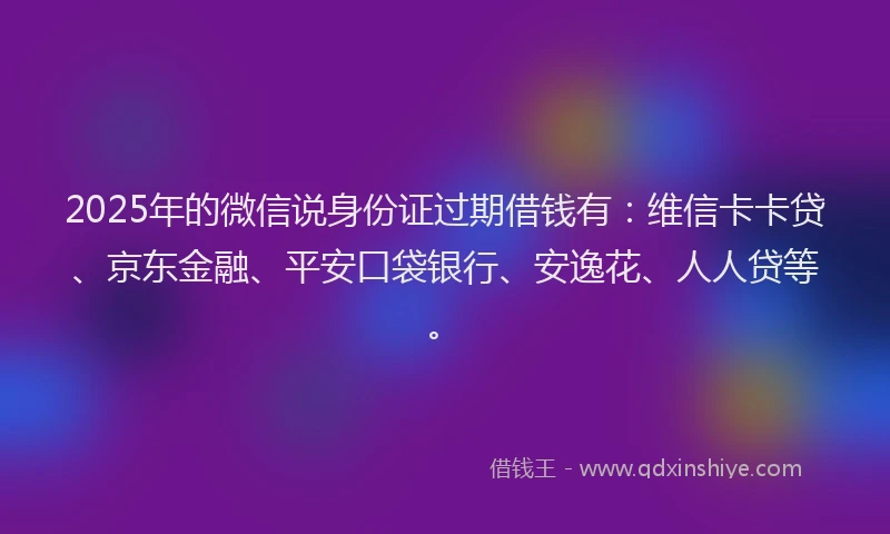 2025年的微信说身份证过期借钱有：维信卡卡贷、京东金融、平安口袋银行、安逸花、人人贷等。