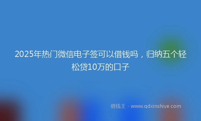 2025年热门微信电子签可以借钱吗，归纳五个轻松贷10万的口子