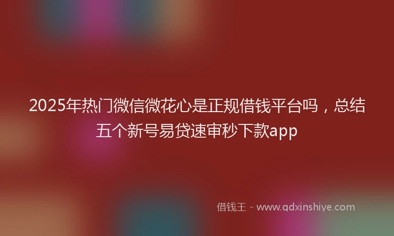 2025年热门微信微花心是正规借钱平台吗，总结五个新号易贷速审秒下款app