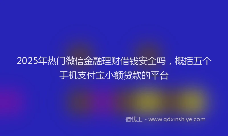 2025年热门微信金融理财借钱安全吗，概括五个手机支付宝小额贷款的平台