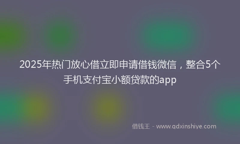 2025年热门放心借立即申请借钱微信，整合5个手机支付宝小额贷款的app