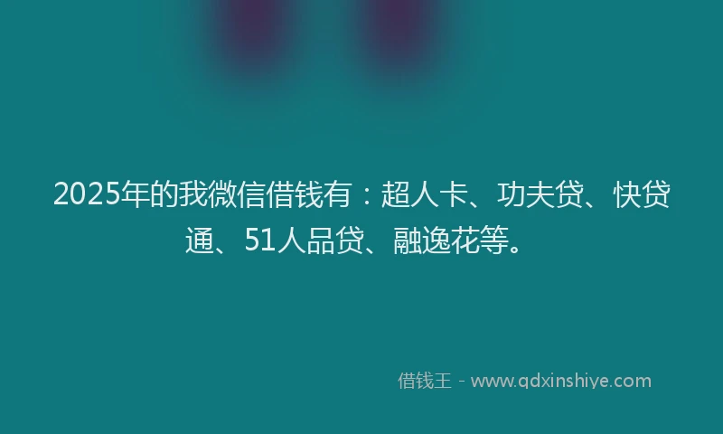 2025年的我微信借钱有：超人卡、功夫贷、快贷通、51人品贷、融逸花等。