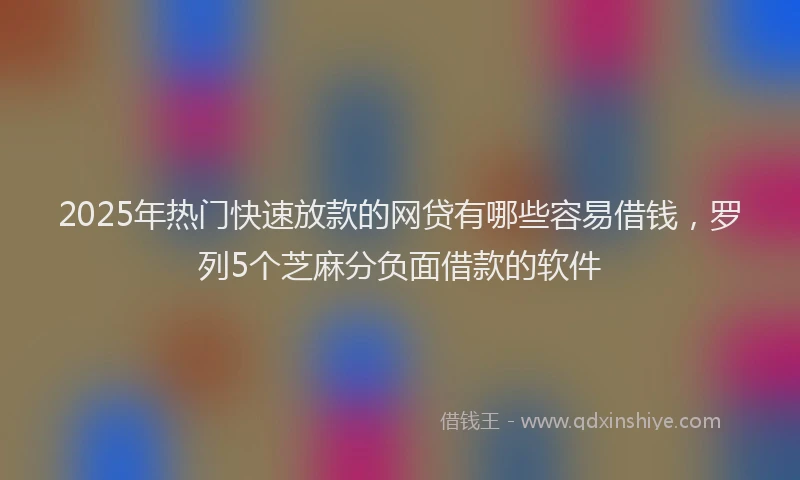 2025年热门快速放款的网贷有哪些容易借钱，罗列5个芝麻分负面借款的软件