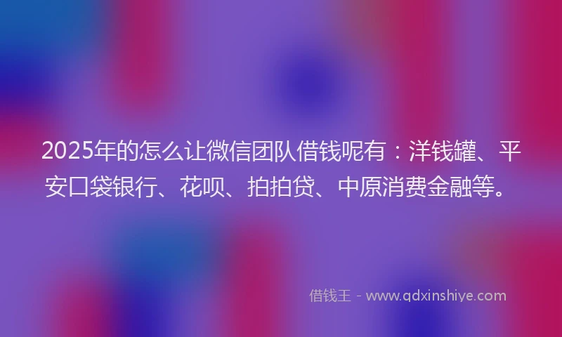 2025年的怎么让微信团队借钱呢有：洋钱罐、平安口袋银行、花呗、拍拍贷、中原消费金融等。