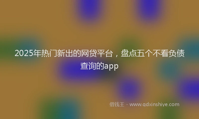 2025年热门新出的网贷平台，盘点五个不看负债查询的app