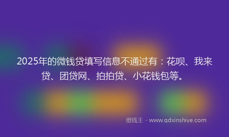 2025年的微钱贷填写信息不通过有：花呗、我来贷、团贷网、拍拍贷、小花钱包等。