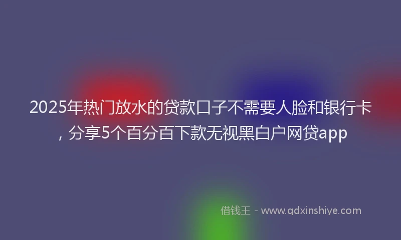 2025年热门放水的贷款口子不需要人脸和银行卡，分享5个百分百下款无视黑白户网贷app