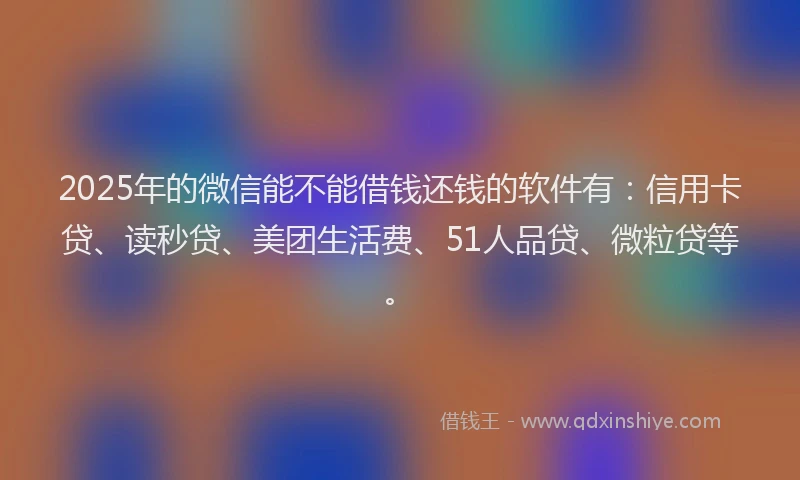 2025年的微信能不能借钱还钱的软件有：信用卡贷、读秒贷、美团生活费、51人品贷、微粒贷等。