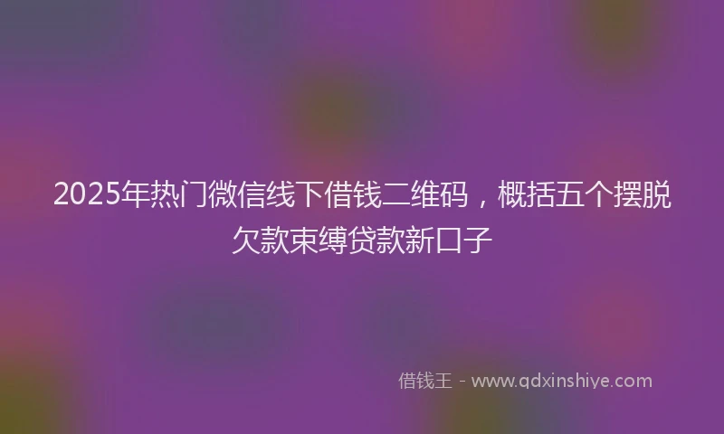 2025年热门微信线下借钱二维码，概括五个摆脱欠款束缚贷款新口子