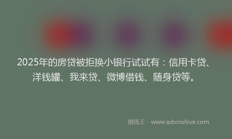 2025年的房贷被拒换小银行试试有：信用卡贷、洋钱罐、我来贷、微博借钱、随身贷等。