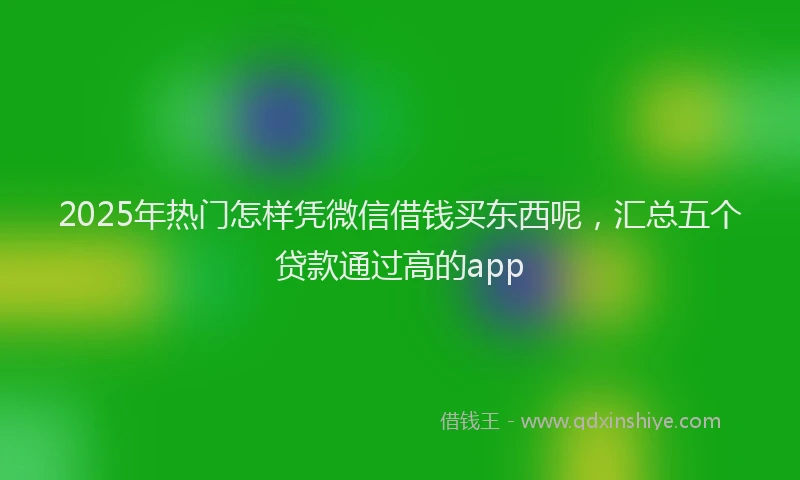 2025年热门怎样凭微信借钱买东西呢，汇总五个贷款通过高的app