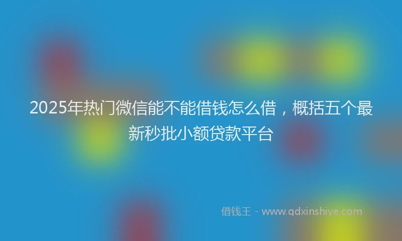 2025年热门微信能不能借钱怎么借，概括五个最新秒批小额贷款平台