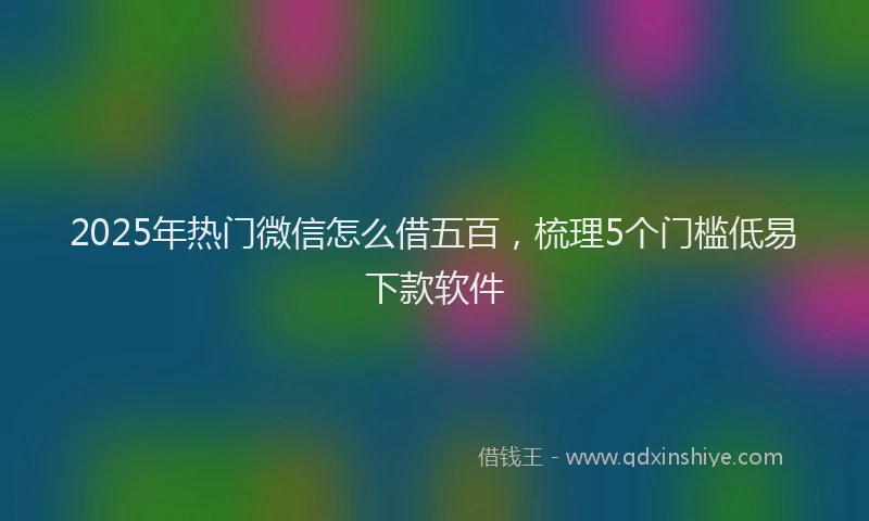 2025年热门微信怎么借五百，梳理5个门槛低易下款软件