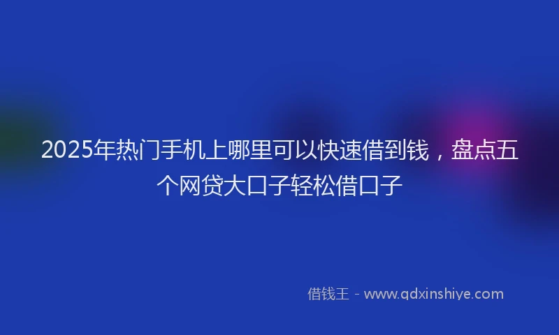 2025年热门手机上哪里可以快速借到钱，盘点五个网贷大口子轻松借口子