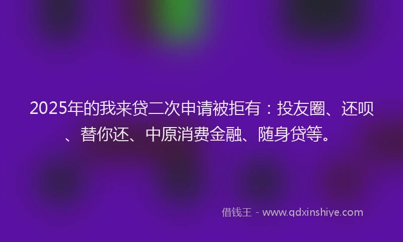 2025年的我来贷二次申请被拒有：投友圈、还呗、替你还、中原消费金融、随身贷等。