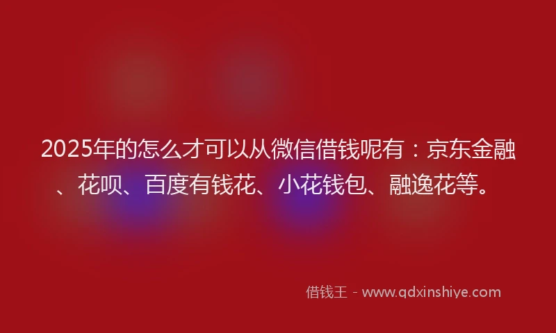 2025年的怎么才可以从微信借钱呢有：京东金融、花呗、百度有钱花、小花钱包、融逸花等。