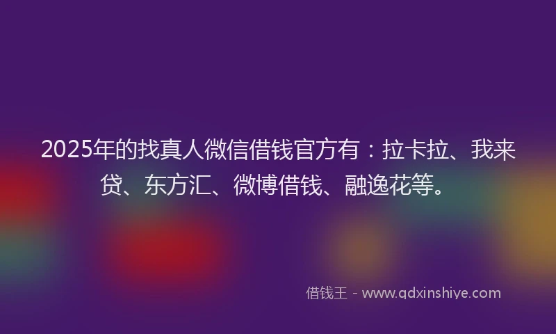 2025年的找真人微信借钱官方有：拉卡拉、我来贷、东方汇、微博借钱、融逸花等。