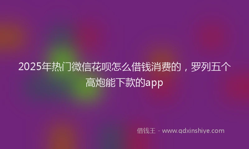 2025年热门微信花呗怎么借钱消费的，罗列五个高炮能下款的app