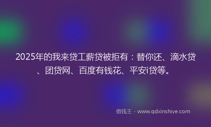 2025年的我来贷工薪贷被拒有：替你还、滴水贷、团贷网、百度有钱花、平安i贷等。