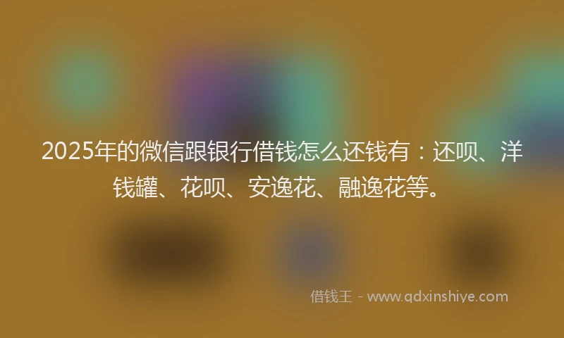 2025年的微信跟银行借钱怎么还钱有：还呗、洋钱罐、花呗、安逸花、融逸花等。