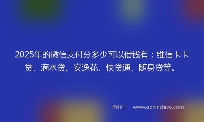 2025年的微信支付分多少可以借钱有：维信卡卡贷、滴水贷、安逸花、快贷通、随身贷等。