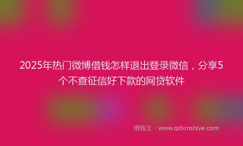 2025年热门微博借钱怎样退出登录微信，分享5个不查征信好下款的网贷软件