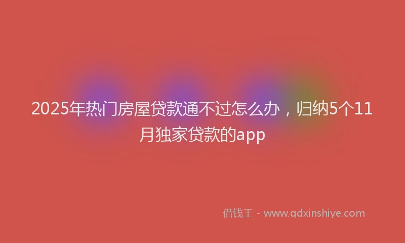 2025年热门房屋贷款通不过怎么办，归纳5个11月独家贷款的app
