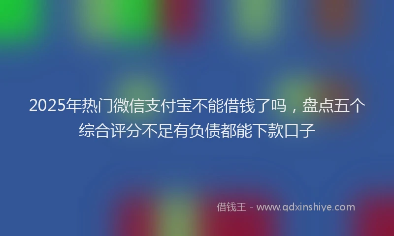 2025年热门微信支付宝不能借钱了吗，盘点五个综合评分不足有负债都能下款口子
