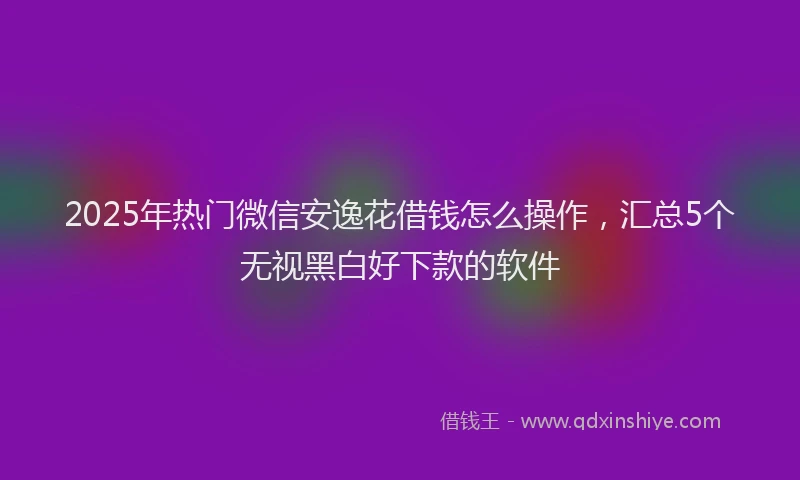 2025年热门微信安逸花借钱怎么操作，汇总5个无视黑白好下款的软件