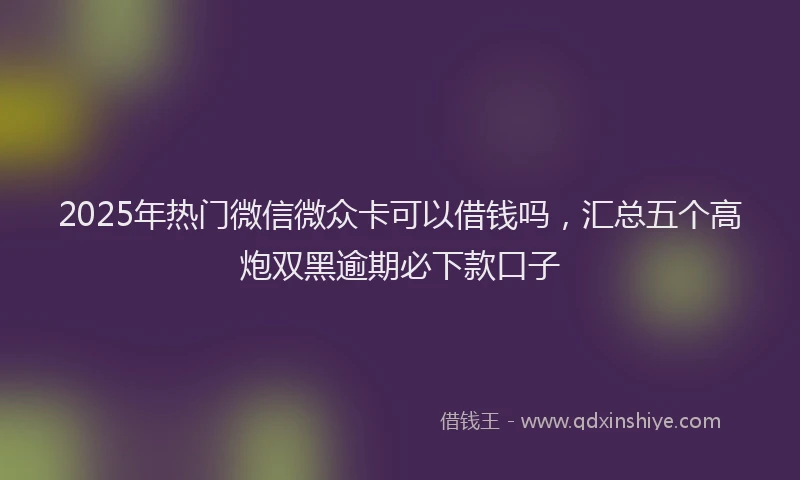 2025年热门微信微众卡可以借钱吗，汇总五个高炮双黑逾期必下款口子