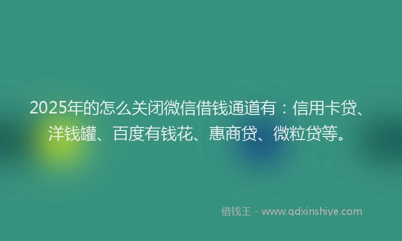 2025年的怎么关闭微信借钱通道有：信用卡贷、洋钱罐、百度有钱花、惠商贷、微粒贷等。
