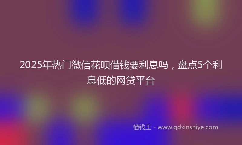 2025年热门微信花呗借钱要利息吗，盘点5个利息低的网贷平台