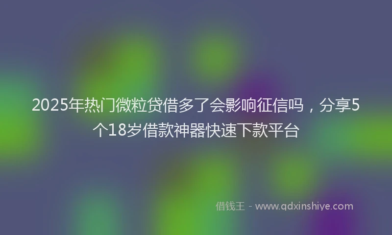 2025年热门微粒贷借多了会影响征信吗，分享5个18岁借款神器快速下款平台
