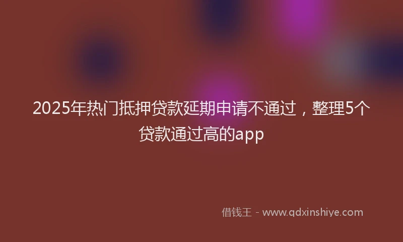 2025年热门抵押贷款延期申请不通过，整理5个贷款通过高的app