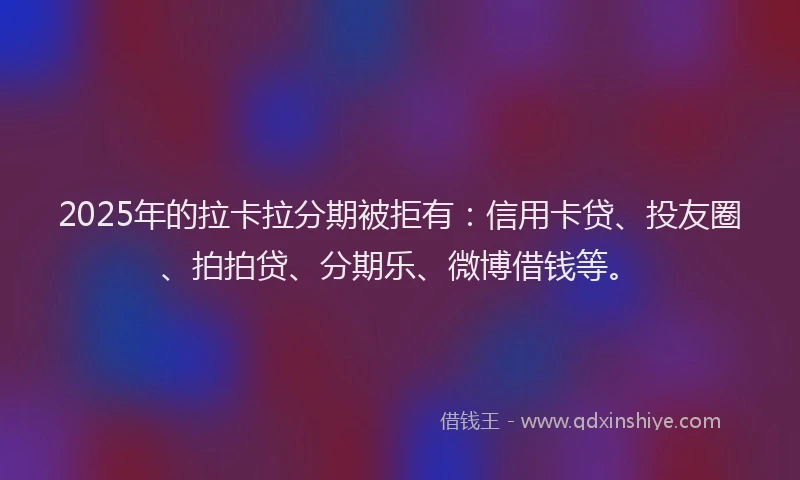 2025年的拉卡拉分期被拒有：信用卡贷、投友圈、拍拍贷、分期乐、微博借钱等。