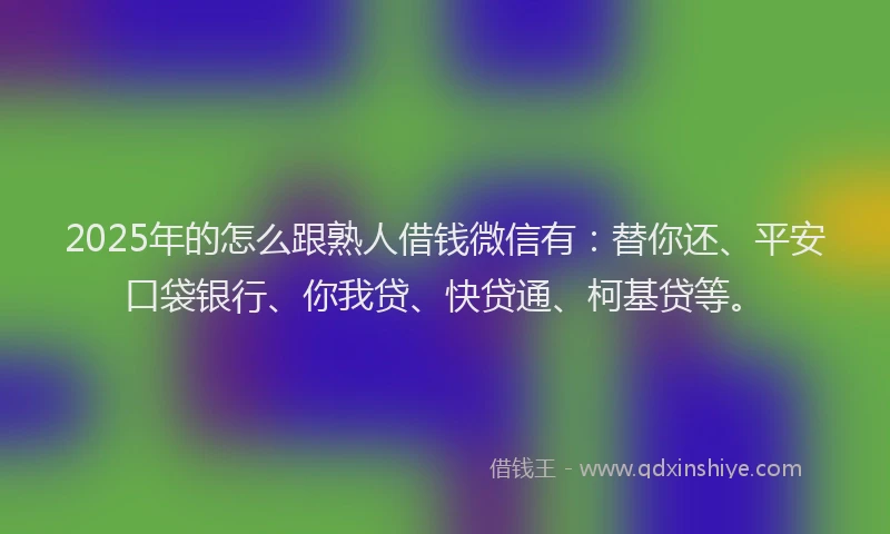 2025年的怎么跟熟人借钱微信有：替你还、平安口袋银行、你我贷、快贷通、柯基贷等。