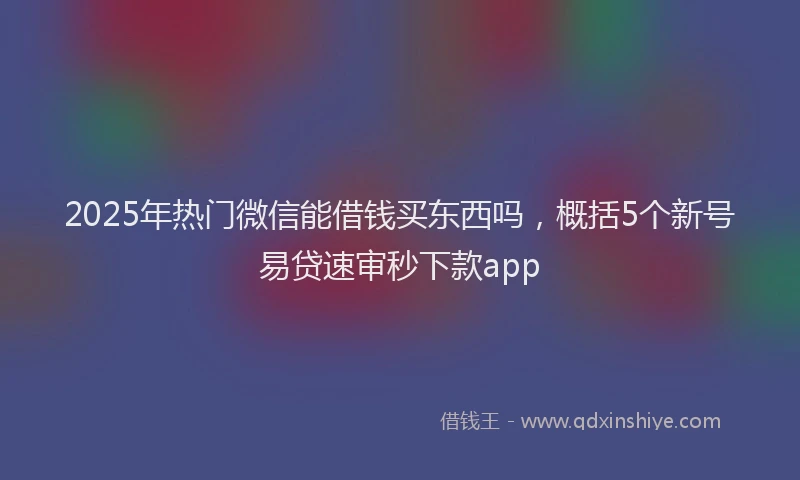 2025年热门微信能借钱买东西吗，概括5个新号易贷速审秒下款app