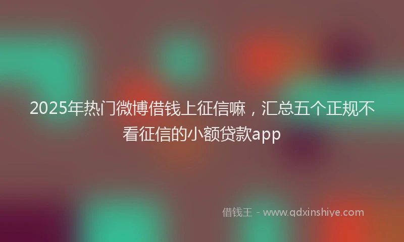 2025年热门微博借钱上征信嘛，汇总五个正规不看征信的小额贷款app