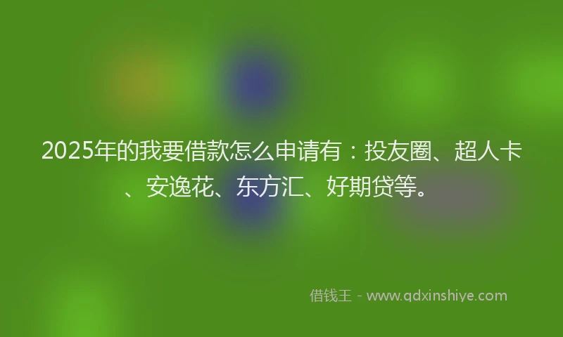 2025年的我要借款怎么申请有：投友圈、超人卡、安逸花、东方汇、好期贷等。