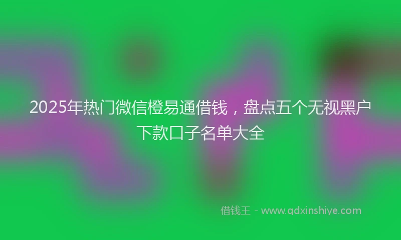 2025年热门微信橙易通借钱，盘点五个无视黑户下款口子名单大全