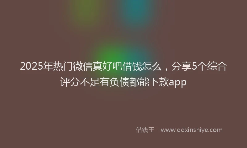 2025年热门微信真好吧借钱怎么，分享5个综合评分不足有负债都能下款app
