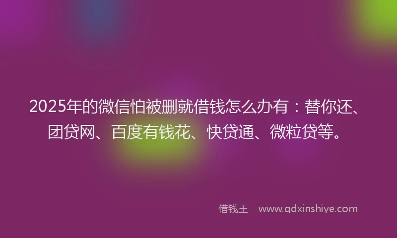 2025年的微信怕被删就借钱怎么办有：替你还、团贷网、百度有钱花、快贷通、微粒贷等。