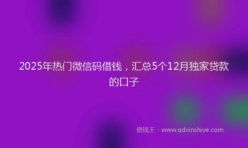 2025年热门微信码借钱，汇总5个12月独家贷款的口子