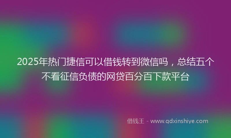 2025年热门捷信可以借钱转到微信吗，总结五个不看征信负债的网贷百分百下款平台