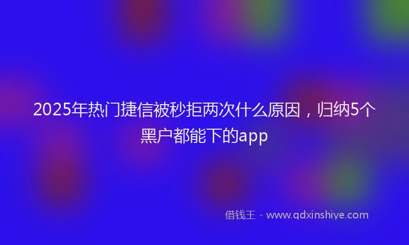 2025年热门捷信被秒拒两次什么原因，归纳5个黑户都能下的app