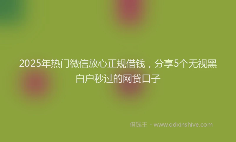 2025年热门微信放心正规借钱，分享5个无视黑白户秒过的网贷口子