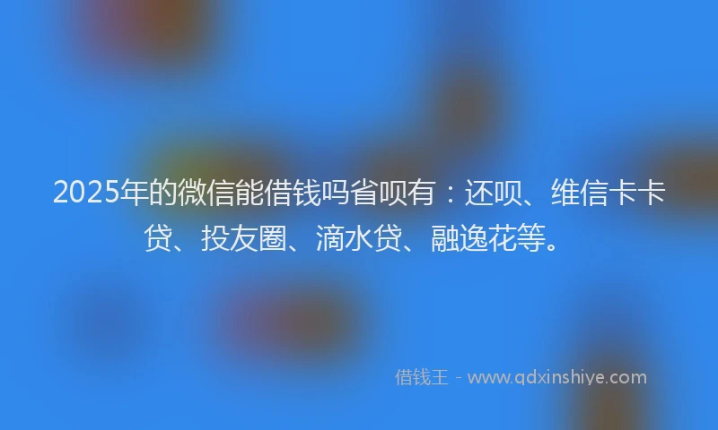 2025年的微信能借钱吗省呗有：还呗、维信卡卡贷、投友圈、滴水贷、融逸花等。